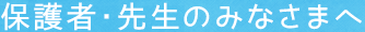 保護者・先生のみなさまへ